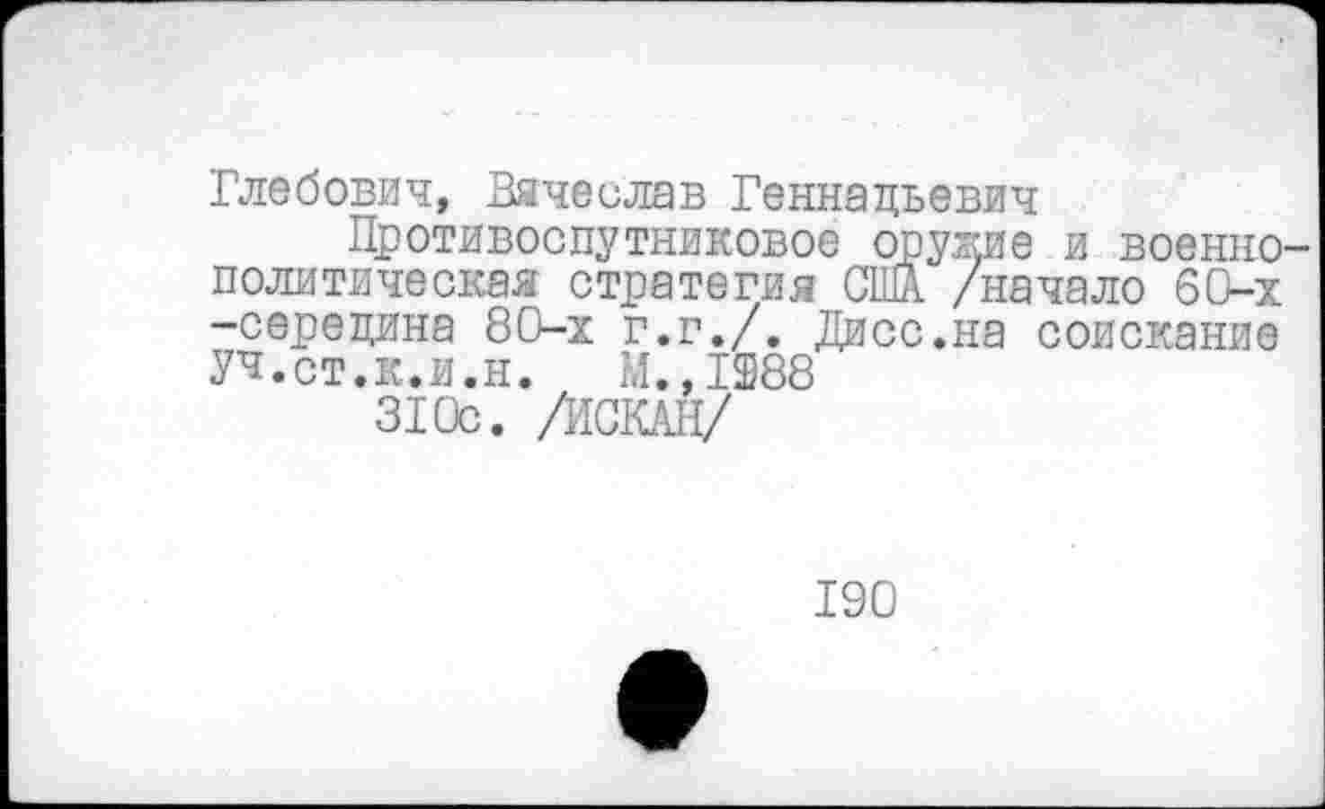 ﻿Глебович, Вячеслав Геннадьевич
Противоспутниковое оружие и военнополитическая стратегия США /начало 60-х -середина 80-х г.г./. Дисс.на соискание УЧ.ст.к.и.н. М.,1288
310с. /ЙСКАН/
190